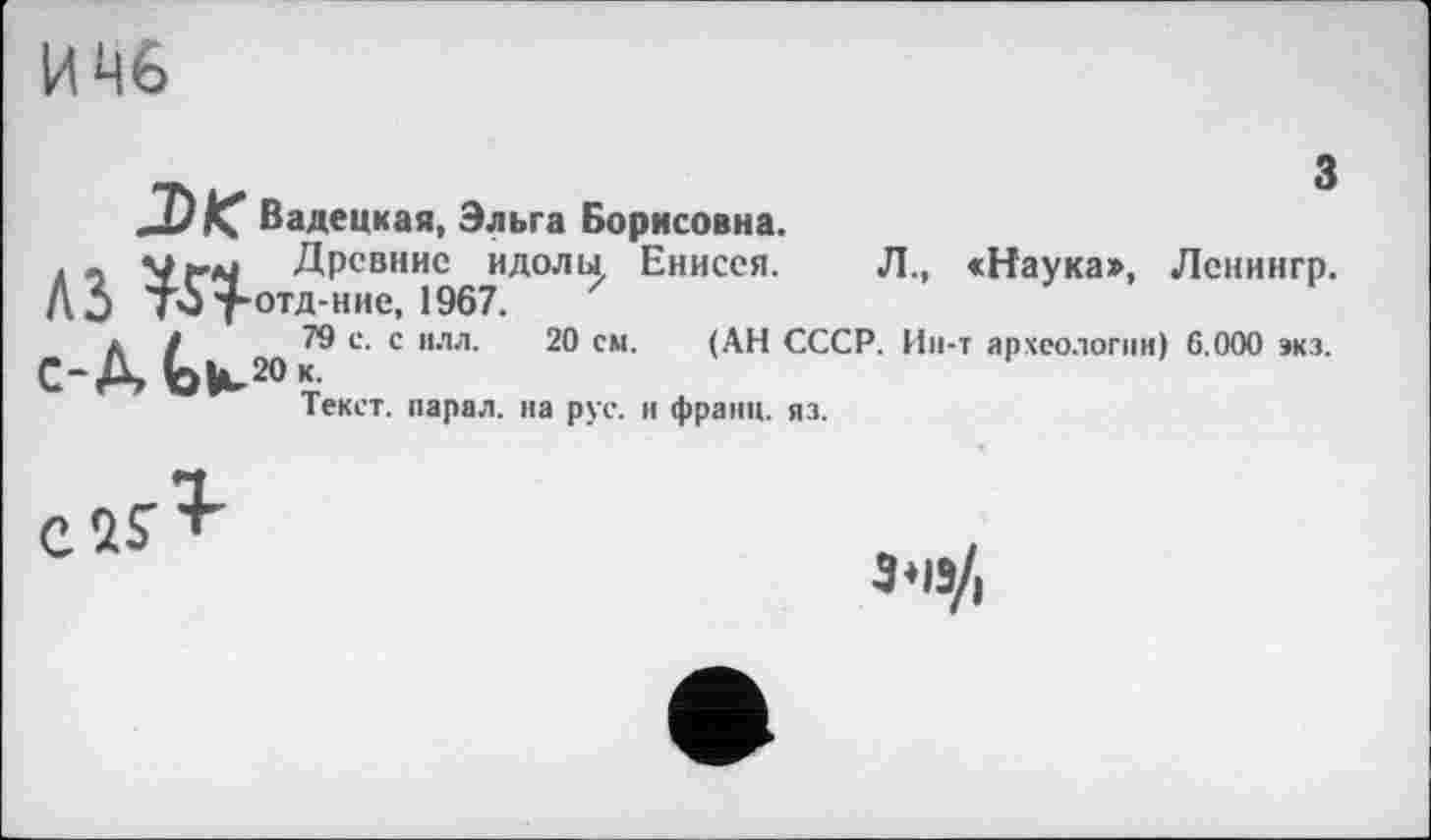 ﻿ЦЦ6
з
J)K Вадецкая, Эльга Борисовна.
. - Vtai Древние идолы, Енисея. Л., <Наука», Ленингр. А 0 ТЗТотд-ние, 1967.
С ^20 С ИЛЛ’ СМ'	СССР. Ин-т археологии) 6.000 экз.
Текст, парал. на рус. и франц, яз.
